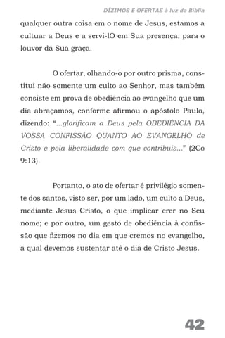 qualquer outra coisa em o nome de Jesus, estamos a
cultuar a Deus e a servi-lO em Sua presença, para o
louvor da Sua graça.
O ofertar, olhando-o por outro prisma, cons-
titui não somente um culto ao Senhor, mas também
consiste em prova de obediência ao evangelho que um
dia abraçamos, conforme afirmou o apóstolo Paulo,
dizendo: “...glorificam a Deus pela OBEDIÊNCIA DA
VOSSA CONFISSÃO QUANTO AO EVANGELHO de
Cristo e pela liberalidade com que contribuís...” (2Co
9:13).
Portanto, o ato de ofertar é privilégio somen-
te dos santos, visto ser, por um lado, um culto a Deus,
mediante Jesus Cristo, o que implicar crer no Seu
nome; e por outro, um gesto de obediência à confis-
são que fizemos no dia em que cremos no evangelho,
a qual devemos sustentar até o dia de Cristo Jesus.
42
DÍZIMOS E OFERTAS à luz da Bíblia
 