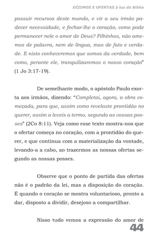 possuir recursos deste mundo, e vir a seu irmão pa-
decer necessidade, e fechar-lhe o coração, como pode
permanecer nele o amor de Deus? Filhinhos, não ame-
mos de palavra, nem de língua, mas de fato e verda-
de. E nisto conheceremos que somos da verdade, bem
como, perante ele, tranquilizaremos o nosso coração”
(1 Jo 3:17-19).
De semelhante modo, o apóstolo Paulo exor-
ta aos irmãos, dizendo: “Completai, agora, a obra co-
meçada, para que, assim como revelaste prontidão no
querer, assim a leveis a termo, segundo as vossas pos-
ses” (2Co 8:11). Veja como esse texto mostra-nos que
o ofertar começa no coração, com a prontidão do que-
rer, e que continua com a materialização da vontade,
levando-a a cabo, ao trazermos as nossas ofertas se-
gundo as nossas posses.
Observe que o ponto de partida das ofertas
não é o padrão da lei, mas a disposição do coração.
É quando o coração se mostra voluntarioso, pronto a
dar, disposto a dividir, desejoso a compartilhar.
Nisso tudo vemos a expressão do amor de
44
DÍZIMOS E OFERTAS à luz da Bíblia
 
