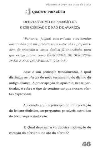 QUARTO PRINCÍPIO
OFERTAS COMO EXPRESSÃO DE
GENEROSIDADE E NÃO DE AVAREZA
“Portanto, julguei conveniente recomendar
aos irmãos que me precedessem entre vós e preparas-
sem de antemão a vossa dádiva já anunciada, para
que esteja pronta como EXPRESSÃO DE GENEROSI-
DADE E NÃO DE AVAREZA” (2Co 9:5).
Esse é um princípio fundamental, o qual
distingue as ofertas do novo testamento do dízimo da
antiga aliança. A preocupação do apóstolo, nesse par-
ticular, é sobre o tipo de sentimento que nossas ofer-
tas expressam.
Aplicando aqui o princípio de interpretação
da leitura dialética, as perguntas possíveis extraídas
do texto supracitado são:
1) Qual deve ser a verdadeira motivação do
coração do ofertante no ato do ofertar?
4
46
DÍZIMOS E OFERTAS à luz da Bíblia
 