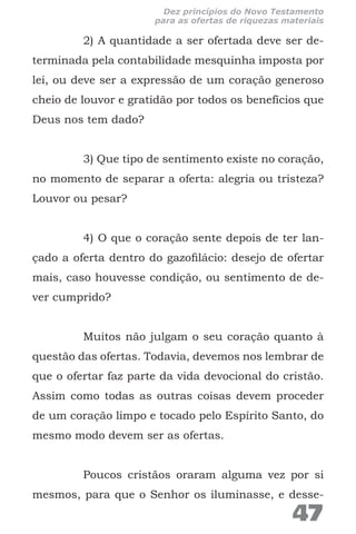 2) A quantidade a ser ofertada deve ser de-
terminada pela contabilidade mesquinha imposta por
lei, ou deve ser a expressão de um coração generoso
cheio de louvor e gratidão por todos os benefícios que
Deus nos tem dado?
3) Que tipo de sentimento existe no coração,
no momento de separar a oferta: alegria ou tristeza?
Louvor ou pesar?
4) O que o coração sente depois de ter lan-
çado a oferta dentro do gazofilácio: desejo de ofertar
mais, caso houvesse condição, ou sentimento de de-
ver cumprido?
Muitos não julgam o seu coração quanto à
questão das ofertas. Todavia, devemos nos lembrar de
que o ofertar faz parte da vida devocional do cristão.
Assim como todas as outras coisas devem proceder
de um coração limpo e tocado pelo Espírito Santo, do
mesmo modo devem ser as ofertas.
Poucos cristãos oraram alguma vez por si
mesmos, para que o Senhor os iluminasse, e desse-
47
Dez princípios do Novo Testamento
para as ofertas de riquezas materiais
 