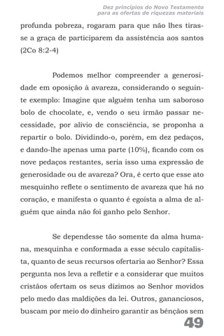 profunda pobreza, rogaram para que não lhes tiras-
se a graça de participarem da assistência aos santos
(2Co 8:2-4)
Podemos melhor compreender a generosi-
dade em oposição à avareza, considerando o seguin-
te exemplo: Imagine que alguém tenha um saboroso
bolo de chocolate, e, vendo o seu irmão passar ne-
cessidade, por alívio de consciência, se proponha a
repartir o bolo. Dividindo-o, porém, em dez pedaços,
e dando-lhe apenas uma parte (10%), ficando com os
nove pedaços restantes, seria isso uma expressão de
generosidade ou de avareza? Ora, é certo que esse ato
mesquinho reflete o sentimento de avareza que há no
coração, e manifesta o quanto é egoísta a alma de al-
guém que ainda não foi ganho pelo Senhor.
Se dependesse tão somente da alma huma-
na, mesquinha e conformada a esse século capitalis-
ta, quanto de seus recursos ofertaria ao Senhor? Essa
pergunta nos leva a refletir e a considerar que muitos
cristãos ofertam os seus dízimos ao Senhor movidos
pelo medo das maldições da lei. Outros, gananciosos,
buscam por meio do dinheiro garantir as bênçãos sem
49
Dez princípios do Novo Testamento
para as ofertas de riquezas materiais
 