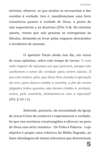 extremo, observa- se que muitos se recusariam a dar
ouvidos à verdade. Isto é, manifestariam uma forte
resistência quanto à verdade de Deus, a ponto de
não suportarem a sã doutrina (2Tm 4:3). No extremo
oposto, vemos que tais pessoas se entregariam às
fábulas, deixando-se levar pelos enganos descarados
e incabíveis de satanás.
O apóstolo Paulo ainda nos diz, em outra
de suas epístolas, sobre este tempo de trevas: “e com
todo engano de injustiça aos que perecem, porque não
acolheram o amor da verdade para serem salvos. É
por este motivo, pois, que Deus lhes manda a operação
do erro, para darem crédito à mentira, a fim de serem
julgados todos quantos não deram crédito à verdade;
antes, pelo contrário, deleitaram-se com a injustiça”
(2Ts 2:10-11).
Sabendo, portanto, da necessidade da Igreja
de Jesus Cristo de conhecer e experimentar a verdade,
foi que nos sentimos constrangidos a oferecer ao povo
de Deus esta série temática - De Volta à Palavra - cujo
objetivo é propor uma releitura da Bíblia Sagrada, ao
fazer abordagens de temas relevantes que determinam
5
Prefácio
 
