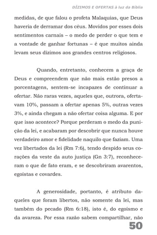 medidas, de que falou o profeta Malaquias, que Deus
haveria de derramar dos céus. Movidos por esses dois
sentimentos carnais – o medo de perder o que tem e
a vontade de ganhar fortunas – é que muitos ainda
levam seus dízimos aos grandes centros religiosos.
Quando, entretanto, conhecem a graça de
Deus e compreendem que não mais estão presos a
porcentagens, sentem-se incapazes de continuar a
ofertar. Não raras vezes, aqueles que, outrora, oferta-
vam 10%, passam a ofertar apenas 5%, outras vezes
3%, e ainda chegam a não ofertar coisa alguma. E por
que isso acontece? Porque perderam o medo da puni-
ção da lei, e acabaram por descobrir que nunca houve
verdadeiro amor e fidelidade naquilo que faziam. Uma
vez libertados da lei (Rm 7:6), tendo despido seus co-
rações da veste da auto justiça (Gn 3:7), reconhece-
ram o que de fato eram, e se descobriram avarentos,
egoístas e covardes.
A generosidade, portanto, é atributo da-
queles que foram libertos, não somente da lei, mas
também do pecado (Rm 6:18), isto é, do egoísmo e
da avareza. Por essa razão sabem compartilhar, não
50
DÍZIMOS E OFERTAS à luz da Bíblia
 