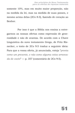somente 10%, mas em muito maior proporção, não
na medida da lei, mas na medida de suas posses, e
mesmo acima delas (2Co 8:3), fazendo de coração ao
Senhor.
Por isso é que a Bíblia nos ensina a entre-
garmos as nossas ofertas como expressão de gene-
rosidade e não de avareza. De acordo com a Chave
Linguística do novo testamento Grego, de Fritz Rie-
necker, o texto de 2Co 9:5 traduz a seguinte ideia:
Para que a vossa oferta, já anunciada, esteja “pronta
como um presente, e não como alguma coisa arranca-
da de vocês” — p. 357 (comentário de 2Co 9:5).
51
Dez princípios do Novo Testamento
para as ofertas de riquezas materiais
 