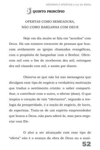 QUINTO PRINCÍPIO
OFERTAS COMO SEMEADURA,
NÃO COMO BARGANHA COM DEUS
Hoje em dia muito se fala em “acordos” com
Deus. Há um número crescente de pessoas que bus-
cam avidamente as igrejas chamadas evangélicas,
com o propósito de barganhar com o Senhor. Ofere-
cem mil com o fim de receberem dez mil; entregam
dez mil visando cem mil, e assim por diante.
Observa-se que não há nas mensagens que
divulgam esse tipo de negócio a verdadeira motivação
que traduz o sentimento cristão: o saber comparti-
lhar, o contribuir com o outro, o ofertar (doar). O que
inspira o coração de tais “ofertantes”, segundo a teo-
logia da prosperidade, é a noção de negócio, de lucro,
de esperteza. Trata-se de um espírito empreendedor
que busca a Deus, não para adorá-lo, mas para nego-
ciar com Ele.
O alvo a ser alcançado com esse tipo de
“oferta” não é o avanço da obra de Deus ou o auxí-
5
52
DÍZIMOS E OFERTAS à luz da Bíblia
 