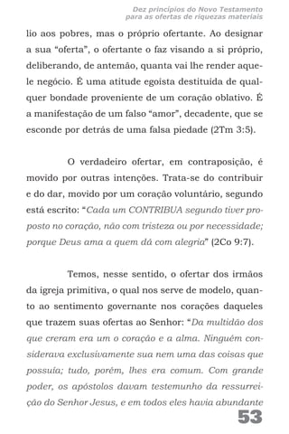 lio aos pobres, mas o próprio ofertante. Ao designar
a sua “oferta”, o ofertante o faz visando a si próprio,
deliberando, de antemão, quanta vai lhe render aque-
le negócio. É uma atitude egoísta destituída de qual-
quer bondade proveniente de um coração oblativo. É
a manifestação de um falso “amor”, decadente, que se
esconde por detrás de uma falsa piedade (2Tm 3:5).
O verdadeiro ofertar, em contraposição, é
movido por outras intenções. Trata-se do contribuir
e do dar, movido por um coração voluntário, segundo
está escrito: “Cada um CONTRIBUA segundo tiver pro-
posto no coração, não com tristeza ou por necessidade;
porque Deus ama a quem dá com alegria” (2Co 9:7).
Temos, nesse sentido, o ofertar dos irmãos
da igreja primitiva, o qual nos serve de modelo, quan-
to ao sentimento governante nos corações daqueles
que trazem suas ofertas ao Senhor: “Da multidão dos
que creram era um o coração e a alma. Ninguém con-
siderava exclusivamente sua nem uma das coisas que
possuía; tudo, porém, lhes era comum. Com grande
poder, os apóstolos davam testemunho da ressurrei-
ção do Senhor Jesus, e em todos eles havia abundante
53
Dez princípios do Novo Testamento
para as ofertas de riquezas materiais
 