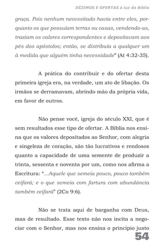 graça. Pois nenhum necessitado havia entre eles, por-
quanto os que possuíam terras ou casas, vendendo-as,
traziam os valores correspondentes e depositavam aos
pés dos apóstolos; então, se distribuía a qualquer um
à medida que alguém tinha necessidade” (At 4:32-35).
A prática do contribuir e do ofertar desta
primeira igreja era, na verdade, um ato de libação. Os
irmãos se derramavam, abrindo mão da própria vida,
em favor de outros.
Não pense você, igreja do século XXI, que é
sem resultados esse tipo de ofertar. A Bíblia nos ensi-
na que os valores depositados ao Senhor, com alegria
e singeleza de coração, são tão lucrativos e rendosos
quanto a capacidade de uma semente de produzir a
trinta, sessenta e noventa por um, como nos afirma a
Escritura: “...Aquele que semeia pouco, pouco também
ceifará; e o que semeia com fartura com abundância
também ceifará” (2Co 9:6).
Não se trata aqui de barganha com Deus,
mas de resultado. Esse texto não nos incita a nego-
ciar com o Senhor, mas nos ensina o princípio justo
54
DÍZIMOS E OFERTAS à luz da Bíblia
 