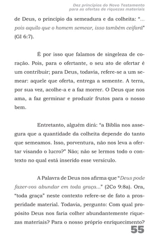 de Deus, o princípio da semeadura e da colheita: “...
pois aquilo que o homem semear, isso também ceifará”
(GI 6:7).
É por isso que falamos de singeleza de co-
ração. Pois, para o ofertante, o seu ato de ofertar é
um contribuir; para Deus, todavia, refere-se a um se-
mear: aquele que oferta, entrega a semente. A terra,
por sua vez, acolhe-a e a faz morrer. O Deus que nos
ama, a faz germinar e produzir frutos para o nosso
bem.
Entretanto, alguém dirá: “a Bíblia nos asse-
gura que a quantidade da colheita depende do tanto
que semeamos. Isso, porventura, não nos leva a ofer-
tar visando o lucro?” Não; não se lermos todo o con-
texto no qual está inserido esse versículo.
A Palavra de Deus nos afirma que “Deus pode
fazer-vos abundar em toda graça...” (2Co 9:8a). Ora,
“toda graça” neste contexto refere-se de fato a pros-
peridade material. Todavia, pergunto: Com qual pro-
pósito Deus nos faria colher abundantemente rique-
zas materiais? Para o nosso próprio enriquecimento?
55
Dez princípios do Novo Testamento
para as ofertas de riquezas materiais
 