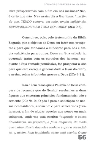 Para prosperarmos com o fim em nós mesmos? Não,
é certo que não. Mas assim diz a Escritura: “...a fim
de que, TENDO sempre, em tudo, ampla suficiência,
SUPERABUNDEIS EM TODA BOA OBRA” (2Co 9:8).
Conclui-se, pois, pelo testemunho da Bíblia
Sagrada que o objetivo de Deus em fazer-nos prospe-
rar é para que tenhamos o suficiente para nós e am-
pla suficiência para outros. Deus em Sua sabedoria,
querendo tratar com os corações dos homens, me-
diante a Sua vontade permissiva, faz prosperar a uns
para que este exerça a generosidade a favor do outro,
e assim, sejam tributadas graças a Deus (2Co 9:11).
Não é sem razão que a Palavra de Deus com-
para os recursos que do Senhor recebemos a duas
figuras que encerram princípios fundamentais: pão e
semente (2Co 9:10). O pão é para a satisfação de nos-
sas necessidades, a semente é para semearmos (ofer-
tarmos), a fim de ajudar aqueles que pouco ou nada
colheram, conforme está escrito: “suprindo a vossa
abundância, no presente, a falta daqueles, de modo
que a abundância daqueles venha a suprir a vossa fal-
ta, e, assim, haja igualdade, como está escrito: O que
56
DÍZIMOS E OFERTAS à luz da Bíblia
 