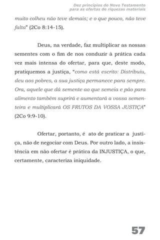 muito colheu não teve demais; e o que pouco, não teve
falta” (2Co 8:14-15).
Deus, na verdade, faz multiplicar as nossas
sementes com o fim de nos conduzir à prática cada
vez mais intensa do ofertar, para que, deste modo,
pratiquemos a justiça, “como está escrito: Distribuiu,
deu aos pobres, a sua justiça permanece para sempre.
Ora, aquele que dá semente ao que semeia e pão para
alimento também suprirá e aumentará a vossa semen-
teira e multiplicará OS FRUTOS DA VOSSA JUSTIÇA”
(2Co 9:9-10).
Ofertar, portanto, é ato de praticar a justi-
ça, não de negociar com Deus. Por outro lado, a insis-
tência em não ofertar é prática da INJUSTIÇA, o que,
certamente, caracteriza iniquidade.
57
Dez princípios do Novo Testamento
para as ofertas de riquezas materiais
 