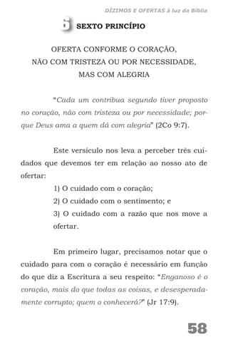 SEXTO PRINCÍPIO
OFERTA CONFORME O CORAÇÃO,
NÃO COM TRISTEZA OU POR NECESSIDADE,
MAS COM ALEGRIA
“Cada um contribua segundo tiver proposto
no coração, não com tristeza ou por necessidade; por-
que Deus ama a quem dá com alegria” (2Co 9:7).
Este versículo nos leva a perceber três cui-
dados que devemos ter em relação ao nosso ato de
ofertar:
1) O cuidado com o coração;
2) O cuidado com o sentimento; e
3) O cuidado com a razão que nos move a
ofertar.
Em primeiro lugar, precisamos notar que o
cuidado para com o coração é necessário em função
do que diz a Escritura a seu respeito: “Enganoso é o
coração, mais do que todas as coisas, e desesperada-
mente corrupto; quem o conhecerá?” (Jr 17:9).
6
58
DÍZIMOS E OFERTAS à luz da Bíblia
 