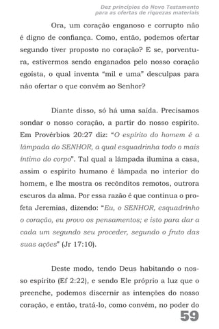 Ora, um coração enganoso e corrupto não
é digno de confiança. Como, então, podemos ofertar
segundo tiver proposto no coração? E se, porventu-
ra, estivermos sendo enganados pelo nosso coração
egoísta, o qual inventa “mil e uma” desculpas para
não ofertar o que convém ao Senhor?
Diante disso, só há uma saída. Precisamos
sondar o nosso coração, a partir do nosso espírito.
Em Provérbios 20:27 diz: “O espírito do homem é a
lâmpada do SENHOR, a qual esquadrinha todo o mais
íntimo do corpo”. Tal qual a lâmpada ilumina a casa,
assim o espírito humano é lâmpada no interior do
homem, e lhe mostra os recônditos remotos, outrora
escuros da alma. Por essa razão é que continua o pro-
feta Jeremias, dizendo: “Eu, o SENHOR, esquadrinho
o coração, eu provo os pensamentos; e isto para dar a
cada um segundo seu proceder, segundo o fruto das
suas ações” (Jr 17:10).
Deste modo, tendo Deus habitando o nos-
so espírito (Ef 2:22), e sendo Ele próprio a luz que o
preenche, podemos discernir as intenções do nosso
coração, e então, tratá-lo, como convém, no poder do
59
Dez princípios do Novo Testamento
para as ofertas de riquezas materiais
 