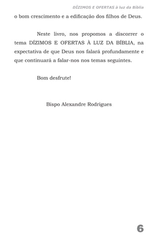 o bom crescimento e a edificação dos filhos de Deus.
Neste livro, nos propomos a discorrer o
tema DÍZIMOS E OFERTAS À LUZ DA BÍBLIA, na
expectativa de que Deus nos falará profundamente e
que continuará a falar-nos nos temas seguintes.
Bom desfrute!
Bispo Alexandre Rodrigues
6
DÍZIMOS E OFERTAS à luz da Bíblia
 