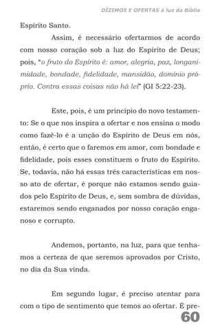 Espírito Santo.
Assim, é necessário ofertarmos de acordo
com nosso coração sob a luz do Espírito de Deus;
pois, “o fruto do Espírito é: amor, alegria, paz, longani-
midade, bondade, fidelidade, mansidão, domínio pró-
prio. Contra essas coisas não há lei” (GI 5:22-23).
Este, pois, é um princípio do novo testamen-
to: Se o que nos inspira a ofertar e nos ensina o modo
como fazê-lo é a unção do Espírito de Deus em nós,
então, é certo que o faremos em amor, com bondade e
fidelidade, pois esses constituem o fruto do Espírito.
Se, todavia, não há essas três características em nos-
so ato de ofertar, é porque não estamos sendo guia-
dos pelo Espírito de Deus, e, sem sombra de dúvidas,
estaremos sendo enganados por nosso coração enga-
noso e corrupto.
Andemos, portanto, na luz, para que tenha-
mos a certeza de que seremos aprovados por Cristo,
no dia da Sua vinda.
Em segundo lugar, é preciso atentar para
com o tipo de sentimento que temos ao ofertar. É pre-
60
DÍZIMOS E OFERTAS à luz da Bíblia
 