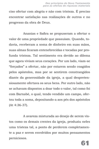 ciso ofertar com alegria e não com tristeza. É preciso
encontrar satisfação nas realizações de outros e no
progresso da obra de Deus.
Ananias e Safira se propuseram a ofertar o
valor de uma propriedade que possuíam. Quando, to-
davia, receberam a soma de dinheiro em suas mãos,
suas almas ficaram entenebrecidas e tocadas por pro-
funda tristeza. Tal sentimento era devido ao dilema
que agora viviam seus corações. Por um lado, viam-se
“forçados” a ofertar, não por estarem sendo coagidos
pelos apóstolos, mas por se sentirem constrangidos
diante da generosidade da igreja, a qual despreten-
siosamente ofertava os seus bens. Por outro lado, não
se achavam dispostos a doar todo o valor, tal como foi
com Barnabé, o qual, tendo vendido um campo, ofer-
tou toda a soma, depositando-a aos pés dos apóstolos
(At 4:36-37).
A avareza misturada ao desejo de serem vis-
tos como os demais crentes da igreja, produziu neles
uma tristeza tal, a ponto de perderem completamen-
te a paz e serem envolvidos por muitos pensamentos
perniciosos.
61
Dez princípios do Novo Testamento
para as ofertas de riquezas materiais
 