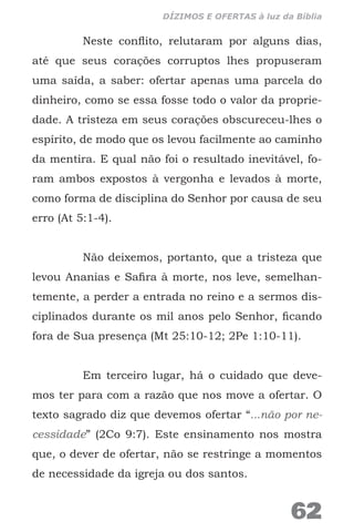 Neste conflito, relutaram por alguns dias,
até que seus corações corruptos lhes propuseram
uma saída, a saber: ofertar apenas uma parcela do
dinheiro, como se essa fosse todo o valor da proprie-
dade. A tristeza em seus corações obscureceu-lhes o
espírito, de modo que os levou facilmente ao caminho
da mentira. E qual não foi o resultado inevitável, fo-
ram ambos expostos à vergonha e levados à morte,
como forma de disciplina do Senhor por causa de seu
erro (At 5:1-4).
Não deixemos, portanto, que a tristeza que
levou Ananias e Safira à morte, nos leve, semelhan-
temente, a perder a entrada no reino e a sermos dis-
ciplinados durante os mil anos pelo Senhor, ficando
fora de Sua presença (Mt 25:10-12; 2Pe 1:10-11).
Em terceiro lugar, há o cuidado que deve-
mos ter para com a razão que nos move a ofertar. O
texto sagrado diz que devemos ofertar “...não por ne-
cessidade” (2Co 9:7). Este ensinamento nos mostra
que, o dever de ofertar, não se restringe a momentos
de necessidade da igreja ou dos santos.
62
DÍZIMOS E OFERTAS à luz da Bíblia
 