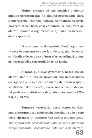 Muitos cristãos só são movidos a ofertar
quando percebem que há alguma necessidade clara
e emergencial. Quando, todavia, as finanças da igreja
parecem correr bem, com equilíbrio, se esquivam de
ofertar, usando o argumento de que não há necessi-
dade específica.
O ensinamento do apóstolo Paulo aqui nes-
ta porção concentra-se no fato de que, não devemos
confundir o dever de se ofertar ofertas ordinárias com
as necessidades extraordinárias da igreja.
A razão que deve governar o nosso ato de
ofertar, não é o fato de haver ou não necessidades
emergenciais, mas o conhecimento de nossa respon-
sabilidade e dever cristão, e o reconhecimento de que
tal prática constitui atos de justiça dos santos (2Co
9:9; Ap 19:7-8).
Torna-se necessário, neste ponto, corrigir-
mos a interpretação equivocada que alguns dão a este
texto, dizendo: “A escritura nos ensina que não deve-
mos ofertar com necessidade; uma vez que o ofertante
esteja passando necessidade, está isento de ofertar”.
63
Dez princípios do Novo Testamento
para as ofertas de riquezas materiais
 