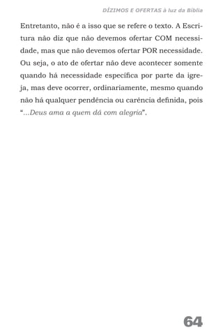 Entretanto, não é a isso que se refere o texto. A Escri-
tura não diz que não devemos ofertar COM necessi-
dade, mas que não devemos ofertar POR necessidade.
Ou seja, o ato de ofertar não deve acontecer somente
quando há necessidade específica por parte da igre-
ja, mas deve ocorrer, ordinariamente, mesmo quando
não há qualquer pendência ou carência definida, pois
“...Deus ama a quem dá com alegria”.
64
DÍZIMOS E OFERTAS à luz da Bíblia
 