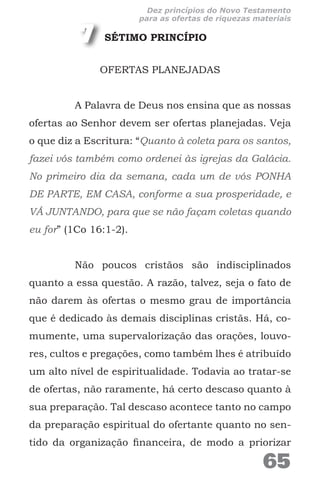 SÉTIMO PRINCÍPIO
OFERTAS PLANEJADAS
A Palavra de Deus nos ensina que as nossas
ofertas ao Senhor devem ser ofertas planejadas. Veja
o que diz a Escritura: “Quanto à coleta para os santos,
fazei vós também como ordenei às igrejas da Galácia.
No primeiro dia da semana, cada um de vós PONHA
DE PARTE, EM CASA, conforme a sua prosperidade, e
VÁ JUNTANDO, para que se não façam coletas quando
eu for” (1Co 16:1-2).
Não poucos cristãos são indisciplinados
quanto a essa questão. A razão, talvez, seja o fato de
não darem às ofertas o mesmo grau de importância
que é dedicado às demais disciplinas cristãs. Há, co-
mumente, uma supervalorização das orações, louvo-
res, cultos e pregações, como também lhes é atribuído
um alto nível de espiritualidade. Todavia ao tratar-se
de ofertas, não raramente, há certo descaso quanto à
sua preparação. Tal descaso acontece tanto no campo
da preparação espiritual do ofertante quanto no sen-
tido da organização financeira, de modo a priorizar
7
65
Dez princípios do Novo Testamento
para as ofertas de riquezas materiais
 