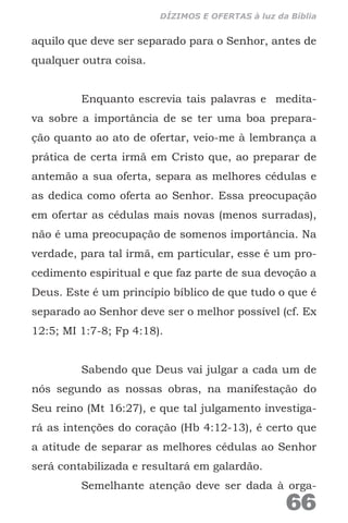 aquilo que deve ser separado para o Senhor, antes de
qualquer outra coisa.
Enquanto escrevia tais palavras e medita-
va sobre a importância de se ter uma boa prepara-
ção quanto ao ato de ofertar, veio-me à lembrança a
prática de certa irmã em Cristo que, ao preparar de
antemão a sua oferta, separa as melhores cédulas e
as dedica como oferta ao Senhor. Essa preocupação
em ofertar as cédulas mais novas (menos surradas),
não é uma preocupação de somenos importância. Na
verdade, para tal irmã, em particular, esse é um pro-
cedimento espiritual e que faz parte de sua devoção a
Deus. Este é um princípio bíblico de que tudo o que é
separado ao Senhor deve ser o melhor possível (cf. Ex
12:5; MI 1:7-8; Fp 4:18).
Sabendo que Deus vai julgar a cada um de
nós segundo as nossas obras, na manifestação do
Seu reino (Mt 16:27), e que tal julgamento investiga-
rá as intenções do coração (Hb 4:12-13), é certo que
a atitude de separar as melhores cédulas ao Senhor
será contabilizada e resultará em galardão.
Semelhante atenção deve ser dada à orga-
66
DÍZIMOS E OFERTAS à luz da Bíblia
 