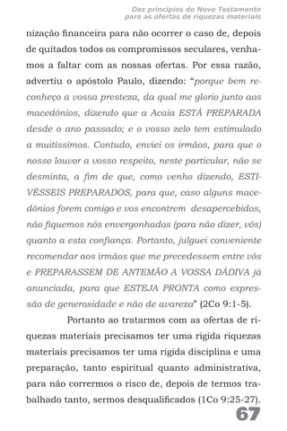 nização financeira para não ocorrer o caso de, depois
de quitados todos os compromissos seculares, venha-
mos a faltar com as nossas ofertas. Por essa razão,
advertiu o apóstolo Paulo, dizendo: “porque bem re-
conheço a vossa presteza, da qual me glorio junto aos
macedônios, dizendo que a Acaia ESTÁ PREPARADA
desde o ano passado; e o vosso zelo tem estimulado
a muitíssimos. Contudo, enviei os irmãos, para que o
nosso louvor a vosso respeito, neste particular, não se
desminta, a fim de que, como venho dizendo, ESTI-
VÉSSEIS PREPARADOS, para que, caso alguns mace-
dônios forem comigo e vos encontrem desapercebidos,
não fiquemos nós envergonhados (para não dizer, vós)
quanto a esta confiança. Portanto, julguei conveniente
recomendar aos irmãos que me precedessem entre vós
e PREPARASSEM DE ANTEMÃO A VOSSA DÁDIVA já
anunciada, para que ESTEJA PRONTA como expres-
são de generosidade e não de avareza” (2Co 9:1-5).
Portanto ao tratarmos com as ofertas de ri-
quezas materiais precisamos ter uma rígida riquezas
materiais precisamos ter uma rígida disciplina e uma
preparação, tanto espiritual quanto administrativa,
para não corrermos o risco de, depois de termos tra-
balhado tanto, sermos desqualificados (1Co 9:25-27).
67
Dez princípios do Novo Testamento
para as ofertas de riquezas materiais
 