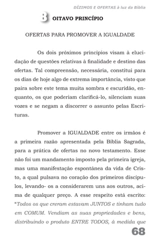 OITAVO PRINCÍPIO
OFERTAS PARA PROMOVER A IGUALDADE
Os dois próximos princípios visam à eluci-
dação de questões relativas à finalidade e destino das
ofertas. Tal compreensão, necessária, constitui para
os dias de hoje algo de extrema importância, visto que
paira sobre este tema muita sombra e escuridão, en-
quanto, os que poderiam clarificá-lo, silenciam suas
vozes e se negam a discorrer o assunto pelas Escri-
turas.
Promover a IGUALDADE entre os irmãos é
a primeira razão apresentada pela Bíblia Sagrada,
para a prática de ofertas no novo testamento. Esse
não foi um mandamento imposto pela primeira igreja,
mas uma manifestação espontânea da vida de Cris-
to, a qual pulsava no coração dos primeiros discípu-
los, levando- os a considerarem uns aos outros, aci-
ma de qualquer preço. A esse respeito está escrito:
“Todos os que creram estavam JUNTOS e tinham tudo
em COMUM. Vendiam as suas propriedades e bens,
distribuindo o produto ENTRE TODOS, à medida que
8
68
DÍZIMOS E OFERTAS à luz da Bíblia
 