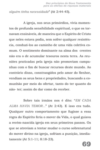 alguém tinha necessidade” (At 2:44-45).
A igreja, nos seus primórdios, vivia momen-
tos de profunda sensibilidade espiritual, o que os tor-
navam ensináveis, de maneira que o Espírito de Cristo
que neles estava podia, sem sofrer qualquer resistên-
cia, conduzi-los ao caminho de uma vida coletiva co-
mum. O sentimento dominante na alma dos crentes
não era o de acumular tesouros nesta terra. As reu-
niões praticadas pela igreja não promoviam campa-
nhas com o fim de buscar recursos deste mundo. Ao
contrário disso, constrangidos pelo amor do Senhor,
vendiam os seus bens e propriedades, buscando a co-
munhão por meio do ofertar, tanto do ter quanto do
não- ter; assim do dar como do receber.
Sobre tais irmãos nos é dito: “EM CADA
ALMA HAVIA TEMOR...” (At 2:43). E isso era tudo.
Qualquer outro comportamento que fugisse a essa
regra do Espírito feria o mover da Vida, o qual guiava
a recém-nascida igreja em seus primeiros passos. Os
que se atreviam a tentar mudar o curso sobrenatural
do mover divino na igreja, sofriam a punição, imedia-
tamente (At 5:1-11; 8:18-23).
69
Dez princípios do Novo Testamento
para as ofertas de riquezas materiais
 