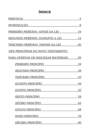 ÍNDICE
PREFÁCIO	4
INTRODUÇÃO	8
PRIMEIRO PERÍODO: ANTES DA LEI	 10
SEGUNDO PERÍODO: DURANTE A LEI	 15
TERCEIRO PERÍODO: DEPOIS DA LEI	 20
DEZ PRINCÍPIOS DO NOVO TESTAMENTO
PARA OFERTAS DE RIQUEZAS MATERIAIS	 29
PRIMEIRO PRINCÍPIO	34
SEGUNDO PRINCÍPIO	 38
TERCEIRO PRINCÍPIO	 43
QUARTO PRINCÍPIO	46
QUINTO PRINCÍPIO	52
SEXTO PRINCÍPIO	 58
SÉTIMO PRINCÍPIO	 65
OITAVO PRINCÍPIO	68
NONO PRINCÍPIO	76
DÉCIMO PRINCÍPIO	86
 