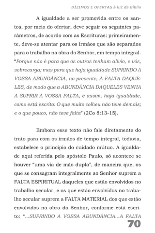 A igualdade a ser promovida entre os san-
tos, por meio do ofertar, deve seguir os seguintes pa-
râmetros, de acordo com as Escrituras: primeiramen-
te, deve-se atentar para os irmãos que são separados
para o trabalho na obra do Senhor, em tempo integral.
“Porque não é para que os outros tenham alívio, e vós,
sobrecarga; mas para que haja igualdade SUPRINDO A
VOSSA ABUNDÂNCIA, no presente, A FALTA DAQUE-
LES, de modo que a ABUNDÂNCIA DAQUELES VENHA
A SUPRIR A VOSSA FALTA, e assim, haja igualdade,
como está escrito: O que muito colheu não teve demais;
e o que pouco, não teve falta” (2Co 8:13-15).
Embora esse texto não fale diretamente do
trato para com os irmãos de tempo integral, todavia,
estabelece o princípio do cuidado mútuo. A igualda-
de aqui referida pelo apóstolo Paulo, só acontece se
houver “uma via de mão dupla”, de maneira que, os
que se consagram integralmente ao Senhor suprem a
FALTA ESPIRITUAL daqueles que estão envolvidos no
trabalho secular; e os que estão envolvidos no traba-
lho secular suprem a FALTA MATERIAL dos que estão
envolvidos na obra do Senhor, conforme está escri-
to: “...SUPRINDO A VOSSA ABUNDÂNCIA...A FALTA
70
DÍZIMOS E OFERTAS à luz da Bíblia
 