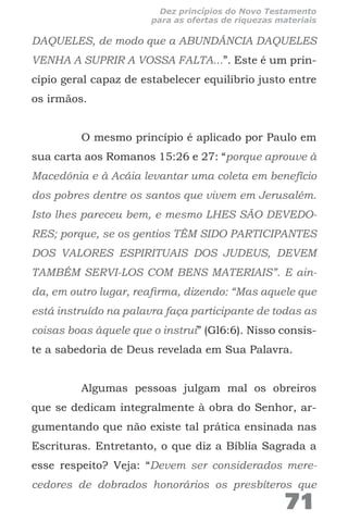 DAQUELES, de modo que a ABUNDÂNCIA DAQUELES
VENHA A SUPRIR A VOSSA FALTA...”. Este é um prin-
cípio geral capaz de estabelecer equilíbrio justo entre
os irmãos.
O mesmo princípio é aplicado por Paulo em
sua carta aos Romanos 15:26 e 27: “porque aprouve à
Macedônia e à Acáia levantar uma coleta em benefício
dos pobres dentre os santos que vivem em Jerusalém.
Isto lhes pareceu bem, e mesmo LHES SÃO DEVEDO-
RES; porque, se os gentios TÊM SIDO PARTICIPANTES
DOS VALORES ESPIRITUAIS DOS JUDEUS, DEVEM
TAMBÉM SERVI-LOS COM BENS MATERIAIS”. E ain-
da, em outro lugar, reafirma, dizendo: “Mas aquele que
está instruído na palavra faça participante de todas as
coisas boas àquele que o instrui” (Gl6:6). Nisso consis-
te a sabedoria de Deus revelada em Sua Palavra.
Algumas pessoas julgam mal os obreiros
que se dedicam integralmente à obra do Senhor, ar-
gumentando que não existe tal prática ensinada nas
Escrituras. Entretanto, o que diz a Bíblia Sagrada a
esse respeito? Veja: “Devem ser considerados mere-
cedores de dobrados honorários os presbíteros que
71
Dez princípios do Novo Testamento
para as ofertas de riquezas materiais
 