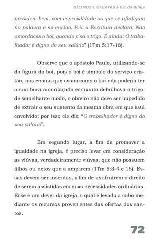 presidem bem, com especialidade os que se afadigam
na palavra e no ensino. Pois a Escritura declara: Não
amordaces o boi, quando pisa o trigo. E ainda: O traba-
lhador é digno do seu salário” (1Tm 5:17-18).
Observe que o apóstolo Paulo, utilizando-se
da figura do boi, pois o boi é símbolo do serviço cris-
tão, nos ensina que assim como o boi não poderia ter
a sua boca amordaçada enquanto debulhava o trigo,
de semelhante modo, o obreiro não deve ser impedido
de extrair o seu sustento da mesma obra em que está
envolvido; por isso ele diz: “O trabalhador é digno do
seu salário”.
Em segundo lugar, a fim de promover a
igualdade na igreja, é preciso levar em consideração
as viúvas, verdadeiramente viúvas, que não possuem
filhos ou netos que a amparem (1Tm 5:3-4 e 16). Es-
sas devem ser inscritas, a fim de usufruírem o direito
de serem assistidas em suas necessidades ordinárias.
Esse é um dever da igreja, o qual é levado a cabo me-
diante os recursos provenientes das ofertas dos san-
tos.
72
DÍZIMOS E OFERTAS à luz da Bíblia
 