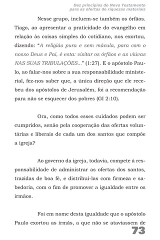 Nesse grupo, incluem-se também os órfãos.
Tiago, ao apresentar a praticidade do evangelho em
relação às coisas simples do cotidiano, nos exortou,
dizendo: “A religião pura e sem mácula, para com o
nosso Deus e Pai, é esta: visitar os órfãos e as viúvas
NAS SUAS TRIBULAÇÕES...” (1:27). E o apóstolo Pau-
lo, ao falar-nos sobre a sua responsabilidade ministe-
rial, fez-nos saber que, a única direção que ele rece-
beu dos apóstolos de Jerusalém, foi a recomendação
para não se esquecer dos pobres (GI 2:10).
Ora, como todos esses cuidados podem ser
cumpridos, senão pela cooperação das ofertas volun-
tárias e liberais de cada um dos santos que compõe
a igreja?
Ao governo da igreja, todavia, compete à res-
ponsabilidade de administrar as ofertas dos santos,
trazidas de boa fé, e distribuí-las com firmeza e sa-
bedoria, com o fim de promover a igualdade entre os
irmãos.
Foi em nome desta igualdade que o apóstolo
Paulo exortou as irmãs, a que não se ataviassem de
73
Dez princípios do Novo Testamento
para as ofertas de riquezas materiais
 