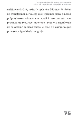 enfeitavam? Ora, vede. O apóstolo fala-nos do dever
de transformar a riqueza que trazemos para o nosso
próprio luxo e vaidade, em benefício aos que são des-
providos de recursos materiais. Esse é o significado
de se ataviar de boas obras, e esse é o caminho que
promove a igualdade na igreja.
75
Dez princípios do Novo Testamento
para as ofertas de riquezas materiais
 