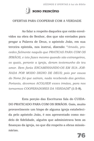 NONO PRINCÍPIO
OFERTAS PARA COOPERAR COM A VERDADE
Ao falar a respeito daqueles que estão envol-
vidos na obra do Senhor, dos que são enviados para
pregar a Palavra de Deus, o apóstolo João, em sua
terceira epístola, nos instrui, dizendo: “Amado, pro-
cedes fielmente naquilo que PRATICAS PARA COM OS
IRMÃOS, e isto fazes mesmo quando são estrangeiros,
os quais, perante a igreja, deram testemunho do teu
amor. Bem farás ENCAMINHANDO-OS EM SUA JOR-
NADA POR MODO DIGNO DE DEUS; pois por causa
do Nome foi que saíram, nada recebendo dos gentios.
Portanto, devemos ACOLHER esses irmãos, para nos
tornarmos COOPERADORES DA VERDADE” (1:5-8).
Esta porção das Escrituras fala do CUIDA-
DO PRATICADO PARA COM OS IRMÃOS. Gaio, muito
provavelmente um bispo de alguma igreja estabeleci-
da pelo apóstolo João, é nos apresentado como mo-
delo de fidelidade, alguém que administrava bem as
finanças da igreja, no que diz respeito a obras missio-
nárias.
9
76
DÍZIMOS E OFERTAS à luz da Bíblia
 