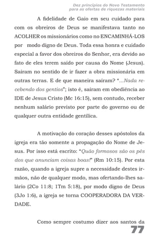 A fidelidade de Gaio em seu cuidado para
com os obreiros de Deus se manifestava tanto no
ACOLHER os missionários como no ENCAMINHÁ-LOS
por modo digno de Deus. Toda essa honra e cuidado
especial a favor dos obreiros do Senhor, era devido ao
fato de eles terem saído por causa do Nome (Jesus).
Saíram no sentido de ir fazer a obra missionária em
outras terras. E de que maneira saíram? “...Nada re-
cebendo dos gentios”; isto é, saíram em obediência ao
IDE de Jesus Cristo (Mc 16:15), sem contudo, receber
nenhum salário previsto por parte do governo ou de
qualquer outra entidade gentílica.
A motivação do coração desses apóstolos da
igreja era tão somente a propagação do Nome de Je-
sus. Por isso está escrito: “Quão formosos são os pés
dos que anunciam coisas boas!” (Rm 10:15). Por esta
razão, quando a igreja supre a necessidade destes ir-
mãos, não de qualquer modo, mas ofertando-lhes sa-
lário (2Co 11:8; 1Tm 5:18), por modo digno de Deus
(3Jo 1:6), a igreja se torna COOPERADORA DA VER-
DADE.
Como sempre costumo dizer aos santos da
77
Dez princípios do Novo Testamento
para as ofertas de riquezas materiais
 
