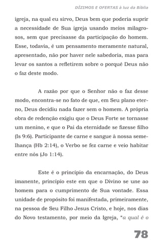 igreja, na qual eu sirvo, Deus bem que poderia suprir
a necessidade de Sua igreja usando meios milagro-
sos, sem que precisasse da participação do homem.
Esse, todavia, é um pensamento meramente natural,
apresentado, não por haver nele sabedoria, mas para
levar os santos a refletirem sobre o porquê Deus não
o faz deste modo.
A razão por que o Senhor não o faz desse
modo, encontra-se no fato de que, em Seu plano eter-
no, Deus decidiu nada fazer sem o homem. A própria
obra de redenção exigiu que o Deus Forte se tornasse
um menino, e que o Pai da eternidade se fizesse filho
(Is 9:6). Participante de carne e sangue à nossa seme-
lhança (Hb 2:14), o Verbo se fez carne e veio habitar
entre nós (Jo 1:14).
Este é o princípio da encarnação, do Deus
imanente, princípio este em que o Divino se une ao
homem para o cumprimento de Sua vontade. Essa
unidade de propósito foi manifestada, primeiramente,
na pessoa de Seu Filho Jesus Cristo, e hoje, nos dias
do Novo testamento, por meio da Igreja, “a qual é o
78
DÍZIMOS E OFERTAS à luz da Bíblia
 