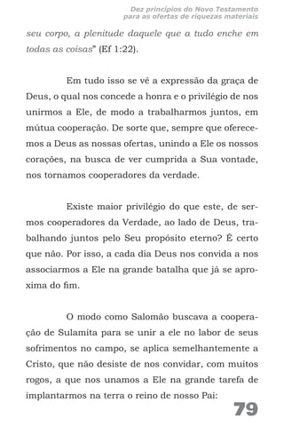 seu corpo, a plenitude daquele que a tudo enche em
todas as coisas” (Ef 1:22).
Em tudo isso se vê a expressão da graça de
Deus, o qual nos concede a honra e o privilégio de nos
unirmos a Ele, de modo a trabalharmos juntos, em
mútua cooperação. De sorte que, sempre que oferece-
mos a Deus as nossas ofertas, unindo a Ele os nossos
corações, na busca de ver cumprida a Sua vontade,
nos tornamos cooperadores da verdade.
Existe maior privilégio do que este, de ser-
mos cooperadores da Verdade, ao lado de Deus, tra-
balhando juntos pelo Seu propósito eterno? É certo
que não. Por isso, a cada dia Deus nos convida a nos
associarmos a Ele na grande batalha que já se apro-
xima do fim.
O modo como Salomão buscava a coopera-
ção de Sulamita para se unir a ele no labor de seus
sofrimentos no campo, se aplica semelhantemente a
Cristo, que não desiste de nos convidar, com muitos
rogos, a que nos unamos a Ele na grande tarefa de
implantarmos na terra o reino de nosso Pai:
79
Dez princípios do Novo Testamento
para as ofertas de riquezas materiais
 