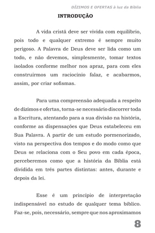 INTRODUÇÃO
A vida cristã deve ser vivida com equilíbrio,
pois todo e qualquer extremo é sempre muito
perigoso. A Palavra de Deus deve ser lida como um
todo, e não devemos, simplesmente, tomar textos
isolados conforme melhor nos apraz, para com eles
construirmos um raciocínio falaz, e acabarmos,
assim, por criar sofismas.
Para uma compreensão adequada a respeito
de dízimos e ofertas, torna-se necessário discorrer toda
a Escritura, atentando para a sua divisão na história,
conforme as dispensações que Deus estabeleceu em
Sua Palavra. A partir de um estudo pormenorizado,
visto na perspectiva dos tempos e do modo como que
Deus se relaciona com o Seu povo em cada época,
perceberemos como que a história da Bíblia está
dividida em três partes distintas: antes, durante e
depois da lei.
Esse é um princípio de interpretação
indispensável no estudo de qualquer tema bíblico.
Faz-se, pois, necessário, sempre que nos aproximamos
8
DÍZIMOS E OFERTAS à luz da Bíblia
 