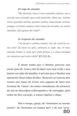 (O rogo do amado)
“Eu dormia, mas o meu coração velava; eis a
voz do meu amado, que está batendo: Abre-me, minha
irmã, querida minha, pomba minha, imaculada minha,
porque a minha cabeça está cheia de orvalho, os meus
cabelos, das gotas da noite”.
(A resposta da amada)
“Já despi a minha túnica, hei de vesti-la ou-
tra vez? Já lavei os pés, tornarei a sujá- los. O meu
amado meteu a mão por uma fresta, e o meu coração
se comoveu por amor dele” (Ct 5:2-4).
É desse modo que o Senhor procura nos
atrair para Si. Com o fim de fazer-nos unir a Ele e nos
lançar no calor da batalha, é preciso que o Senhor nos
apresente Suas mãos feridas. Somente as marcas dos
cravos nas mãos de Cristo são capazes de fazer-nos
levantar da “cama”, do nosso comodismo, de arrancar
de nós as desculpas esfarrapadas e de contagiar, pelo
ardor do Seu coração, o nosso espírito e alma.
Não é tempo, igreja, de “vestirmos as nossas
vestes”, de “lavarmos os nossos pés” e de nos “reco-
80
DÍZIMOS E OFERTAS à luz da Bíblia
 