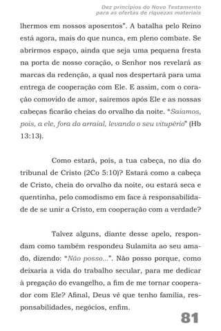 lhermos em nossos aposentos”. A batalha pelo Reino
está agora, mais do que nunca, em pleno combate. Se
abrirmos espaço, ainda que seja uma pequena fresta
na porta de nosso coração, o Senhor nos revelará as
marcas da redenção, a qual nos despertará para uma
entrega de cooperação com Ele. E assim, com o cora-
ção comovido de amor, sairemos após Ele e as nossas
cabeças ficarão cheias do orvalho da noite. “Saiamos,
pois, a ele, fora do arraial, levando o seu vitupério” (Hb
13:13).
Como estará, pois, a tua cabeça, no dia do
tribunal de Cristo (2Co 5:10)? Estará como a cabeça
de Cristo, cheia do orvalho da noite, ou estará seca e
quentinha, pelo comodismo em face à responsabilida-
de de se unir a Cristo, em cooperação com a verdade?
Talvez alguns, diante desse apelo, respon-
dam como também respondeu Sulamita ao seu ama-
do, dizendo: “Não posso...”. Não posso porque, como
deixaria a vida do trabalho secular, para me dedicar
à pregação do evangelho, a fim de me tornar coopera-
dor com Ele? Afinal, Deus vê que tenho família, res-
ponsabilidades, negócios, enfim.
81
Dez princípios do Novo Testamento
para as ofertas de riquezas materiais
 