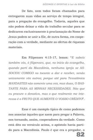 De fato, nem todos foram chamados para
entregarem suas vidas ao serviço de tempo integral,
para a pregação do evangelho. Todavia, aqueles que
não podem deixar a vida do trabalho secular para se
dedicarem exclusivamente à proclamação do Nome de
Jesus podem se unir a Ele, de outra forma, em coope-
ração com a verdade, mediante as ofertas de riquezas
materiais.
Em Filipenses 4:15-17, lemos: “E sabeis
também vós, ó filipenses, que, no início do evangelho,
quando parti da Macedônia, nenhuma igreja se AS-
SOCIOU COMIGO no tocante a dar e receber, senão
unicamente vós outros; porque até para Tessalônica
MANDASTES não somente uma vez, mas duas, O BAS-
TANTE PARA AS MINHAS NECESSIDADES. Não que
eu procure o donativo, mas o que realmente me inte-
ressa é o FRUTO QUE AUMENTE O VOSSO CRÉDITO”.
Esse é um exemplo típico de como podemos
nos associar àqueles que saem para pregar a Palavra,
nos tornando, assim, cooperadores da verdade. Como
está dito no versículo acima, o apóstolo havia parti-
do para a Macedônia. Paulo é que era o pregador, o
82
DÍZIMOS E OFERTAS à luz da Bíblia
 