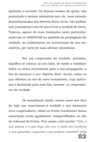 apóstolo, o enviado. Os demais irmãos da igreja, não
possuindo o mesmo ministério que ele, nem estando
desembaraçados dos deveres desta terra, não podiam
sair juntamente com ele para levar a verdade de Deus.
Todavia, apesar de suas limitações neste particular,
puderam se ASSOCIAR ao apóstolo na propagação da
verdade, ao colaborarem na sustentação de seu mi-
nistério, por meio de suas ofertas voluntárias.
Ser um cooperador da verdade, portanto,
significa se colocar ao seu lado, de modo a viabilizar
todos os meios necessários para a sua propagação, a
fim de alcançar o seu objetivo final. Assim, todos os
que ofertam na era do novo testamento, cuja aplica-
ção é destinada para esse fim, tornam- se cooperado-
res da verdade.
De semelhante modo, assim como nos dias
de hoje nos associamos à verdade e nos tornamos
seus cooperadores, todos os frutos resultantes dessa
associação serão igualmente compartilhados no dia
do tribunal de Cristo. Pois assim está escrito: “Ora, o
que planta e o que rega são um; e cada um receberá
o seu galardão, segundo o seu próprio trabalho” (1Co
83
Dez princípios do Novo Testamento
para as ofertas de riquezas materiais
 