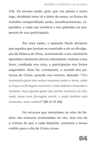 3:8). Do mesmo modo, pois, que um planta e outro
rega, dividindo entre si o labor da seara, os frutos do
trabalho compartilhado serão, semelhantemente, re-
partidos, e cada um receberá o seu galardão na pro-
porção de sua participação.
Por essa razão, o apóstolo Paulo declarou
que aqueles que haviam se associado a ele na divulga-
ção da Palavra de Deus, sustentando o seu ministério
apostólico mediante ofertas voluntárias, tinham a seu
favor, creditado nos céus, a participação nos frutos
angariados. Esse foi, certamente, o sentido das pa-
lavras de Cristo, quando nos exortou, dizendo: “Não
acumuleis para vós outros tesouros sobre a terra, onde
a traça e a ferrugem corroem e onde ladrões escavam e
roubam; mas ajuntai para vós outros tesouros no céu,
onde traça nem ferrugem corrói, e onde ladrões não
escavam, nem roubam” (Mt 6:19-20).
Os recursos que investimos na obra do Se-
nhor são tesouros acumulados no céu. Isso nos dá
a certeza de que a cada depósito, aumenta o nosso
crédito para o dia de Cristo Jesus.
84
DÍZIMOS E OFERTAS à luz da Bíblia
 