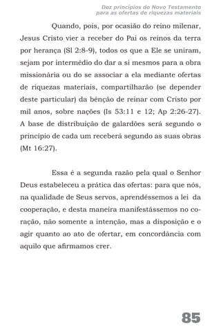 Quando, pois, por ocasião do reino milenar,
Jesus Cristo vier a receber do Pai os reinos da terra
por herança (Sl 2:8-9), todos os que a Ele se uniram,
sejam por intermédio do dar a si mesmos para a obra
missionária ou do se associar a ela mediante ofertas
de riquezas materiais, compartilharão (se depender
deste particular) da bênção de reinar com Cristo por
mil anos, sobre nações (Is 53:11 e 12; Ap 2:26-27).
A base de distribuição de galardões será segundo o
princípio de cada um receberá segundo as suas obras
(Mt 16:27).
Essa é a segunda razão pela qual o Senhor
Deus estabeleceu a prática das ofertas: para que nós,
na qualidade de Seus servos, aprendêssemos a lei da
cooperação, e desta maneira manifestássemos no co-
ração, não somente a intenção, mas a disposição e o
agir quanto ao ato de ofertar, em concordância com
aquilo que afirmamos crer.
85
Dez princípios do Novo Testamento
para as ofertas de riquezas materiais
 