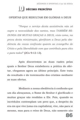 DÉCIMO PRINCÍPIO
OFERTAS QUE RESULTAM EM GLÓRIAS A DEUS
“Porque o serviço desta assistência não só
supre a necessidade dos santos, mas TAMBÉM RE-
DUNDA EM MUITAS GRAÇAS A DEUS, visto como, na
prova desta ministração, glorificam a Deus pela obe-
diência da vossa confissão quanto ao evangelho de
Cristo e pela liberalidade com que contribuís para eles
e para todos” (2Co 9:12-13).
Após discorremos as duas razões pelas
quais o Senhor Deus estabeleceu a prática do ofer-
tar, chegamos agora ao último princípio. Este trata
do resultado e do testemunho dos cristãos mediante
as suas ofertas.
Mediante a nossa obediência à confissão que
um dia abraçamos, o Nome do Senhor é glorificado e
muitas graças são rendidas a Ele. Pois, quando os
incrédulos contemplam um povo que, a despeito da
era em que vive (uma era capitalista), vive, não para si
mesmo, mas para o reino de Deus, não somente são
10
86
DÍZIMOS E OFERTAS à luz da Bíblia
 