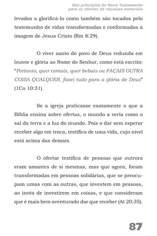 levados a glorificá-lo como também são tocados pelo
testemunho de vidas transformadas e conformadas à
imagem de Jesus Cristo (Rm 8:29).
O viver santo do povo de Deus redunda em
louvor e glória ao Nome do Senhor, como está escrito:
“Portanto, quer comais, quer bebais ou FAÇAIS OUTRA
COISA QUALQUER, fazei tudo para a glória de Deus”
(1Co 10:31).
Se a igreja praticasse exatamente o que a
Bíblia ensina sobre ofertas, o mundo a veria como o
sal da terra e a luz do mundo. Pois o dar sem esperar
receber algo em troca, testifica de uma vida, cujo nível
está acima das demais.
O ofertar testifica de pessoas que outrora
eram amantes de si mesmas, mas que agora, foram
transformadas em pessoas solidárias, que se preocu-
pam umas com as outras, que investem em pessoas,
ao invés de investirem em coisas, e que consideram
que é mais bem aventurado dar que receber (At 20:35).
87
Dez princípios do Novo Testamento
para as ofertas de riquezas materiais
 