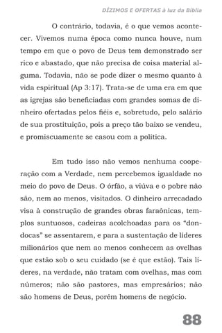 O contrário, todavia, é o que vemos aconte-
cer. Vivemos numa época como nunca houve, num
tempo em que o povo de Deus tem demonstrado ser
rico e abastado, que não precisa de coisa material al-
guma. Todavia, não se pode dizer o mesmo quanto à
vida espiritual (Ap 3:17). Trata-se de uma era em que
as igrejas são beneficiadas com grandes somas de di-
nheiro ofertadas pelos fiéis e, sobretudo, pelo salário
de sua prostituição, pois a preço tão baixo se vendeu,
e promiscuamente se casou com a política.
Em tudo isso não vemos nenhuma coope-
ração com a Verdade, nem percebemos igualdade no
meio do povo de Deus. O órfão, a viúva e o pobre não
são, nem ao menos, visitados. O dinheiro arrecadado
visa à construção de grandes obras faraônicas, tem-
plos suntuosos, cadeiras acolchoadas para os “don-
docas” se assentarem, e para a sustentação de líderes
milionários que nem ao menos conhecem as ovelhas
que estão sob o seu cuidado (se é que estão). Tais lí-
deres, na verdade, não tratam com ovelhas, mas com
números; não são pastores, mas empresários; não
são homens de Deus, porém homens de negócio.
88
DÍZIMOS E OFERTAS à luz da Bíblia
 