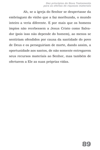 Ah, se a igreja do Senhor se despertasse da
embriaguez do vinho que a faz moribunda, o mundo
inteiro a veria diferente. E por mais que os homens
ímpios não recebessem a Jesus Cristo como Salva-
dor (pois isso não depende do homem), ao menos se
sentiriam ofendidos por causa da santidade do povo
de Deus e os perseguiriam de morte, dando assim, a
oportunidade aos santos, de não somente entregarem
seus recursos materiais ao Senhor, mas também de
ofertarem a Ele as suas próprias vidas.
89
Dez princípios do Novo Testamento
para as ofertas de riquezas materiais
 