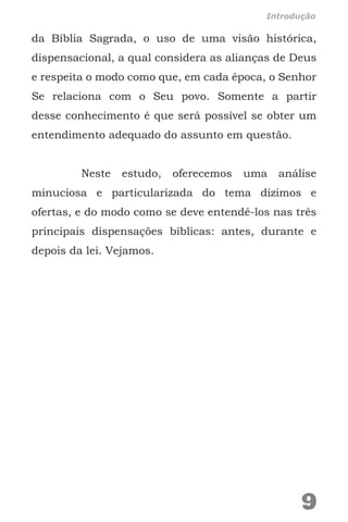 da Bíblia Sagrada, o uso de uma visão histórica,
dispensacional, a qual considera as alianças de Deus
e respeita o modo como que, em cada época, o Senhor
Se relaciona com o Seu povo. Somente a partir
desse conhecimento é que será possível se obter um
entendimento adequado do assunto em questão.
Neste estudo, oferecemos uma análise
minuciosa e particularizada do tema dízimos e
ofertas, e do modo como se deve entendê-los nas três
principais dispensações bíblicas: antes, durante e
depois da lei. Vejamos.
9
Introdução
 