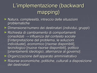 L’implementazione (backwardL’implementazione (backward
mapping)mapping)
► Natura, complessità, intreccio delle situazioniNatura, complessità, intreccio delle situazioni
problematicheproblematiche
► Dimensione/numero dei destinatari (individui, gruppi)Dimensione/numero dei destinatari (individui, gruppi)
► Richiesta di cambiamento di comportamentiRichiesta di cambiamento di comportamenti
consolidaticonsolidati →→ influenza del contesto socialeinfluenza del contesto sociale
[l’interpretazione del problema, le soluzioni[l’interpretazione del problema, le soluzioni
individuate], economico [risorse disponibili],individuate], economico [risorse disponibili],
tecnologico [nuove risorse disponibili], politicotecnologico [nuove risorse disponibili], politico
[orientamenti ideologici, alternanze al governo][orientamenti ideologici, alternanze al governo]
► Organizzazione dell’apparato amministrativoOrganizzazione dell’apparato amministrativo
► Risorse economiche, politiche, culturali a disposizioneRisorse economiche, politiche, culturali a disposizione
dei destinataridei destinatari
 